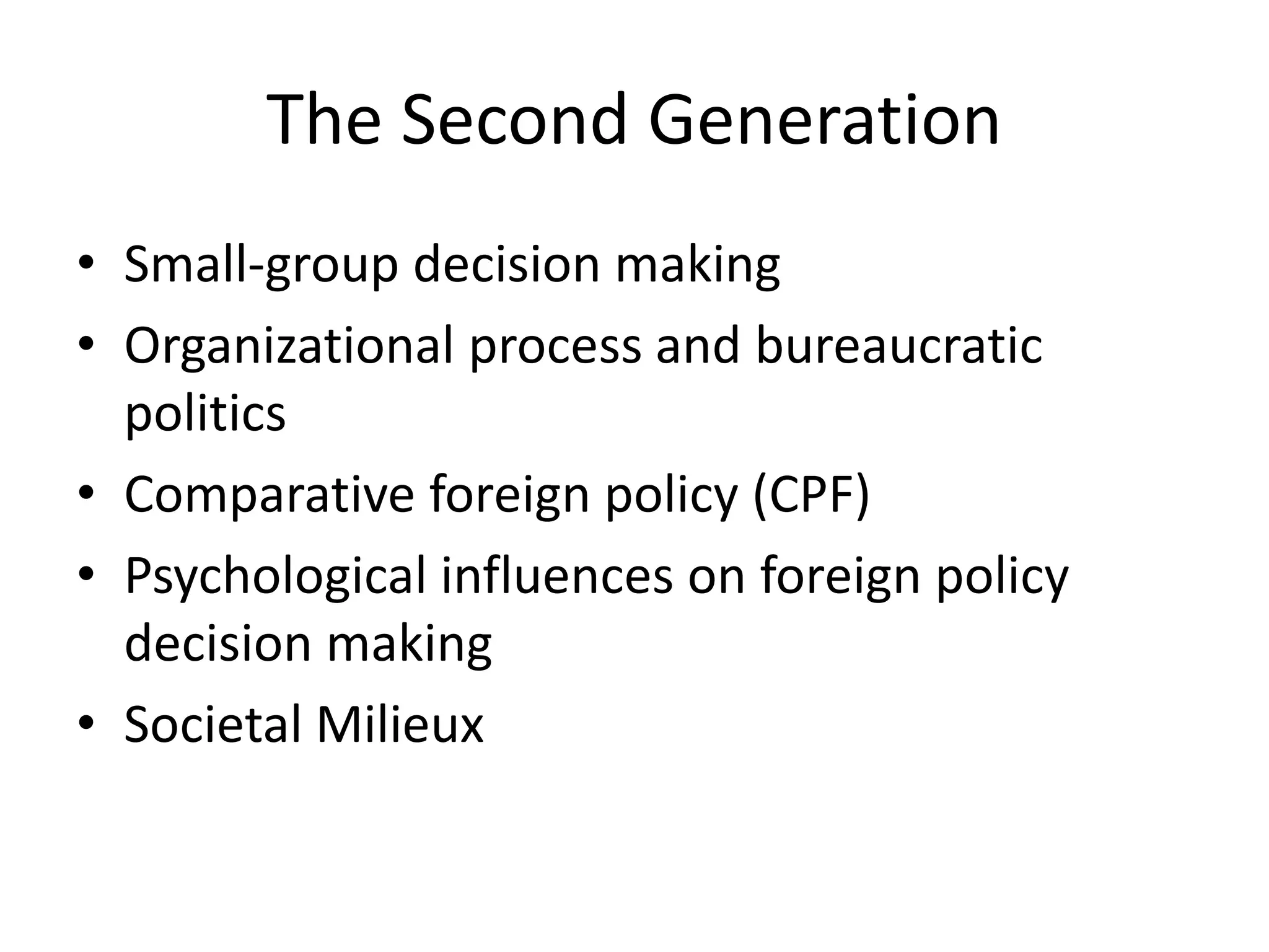 The Second Generation
• Small-group decision making
• Organizational process and bureaucratic
politics
• Comparative foreign policy (CPF)
• Psychological influences on foreign policy
decision making
• Societal Milieux
 
