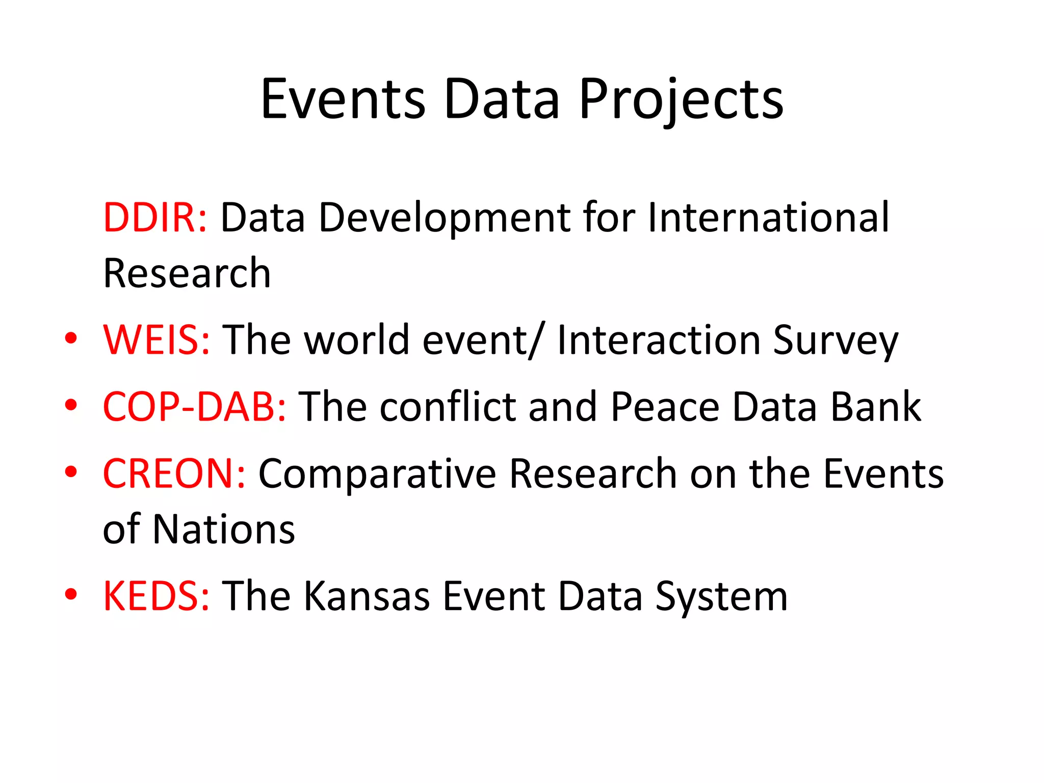 Events Data Projects
DDIR: Data Development for International
Research
• WEIS: The world event/ Interaction Survey
• COP-DAB: The conflict and Peace Data Bank
• CREON: Comparative Research on the Events
of Nations
• KEDS: The Kansas Event Data System
 