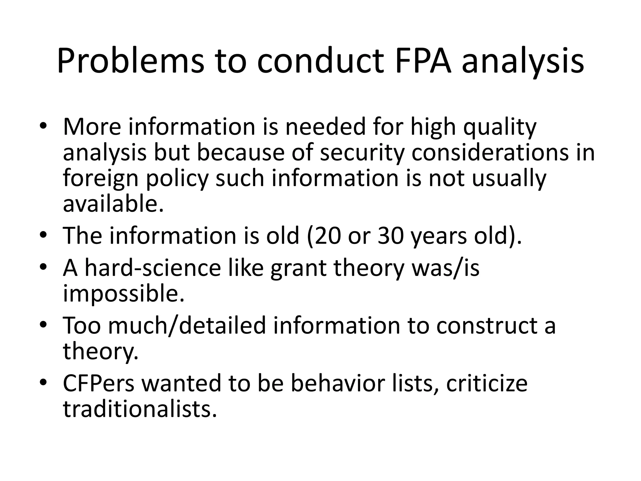 Problems to conduct FPA analysis
• More information is needed for high quality
analysis but because of security considerations in
foreign policy such information is not usually
available.
• The information is old (20 or 30 years old).
• A hard-science like grant theory was/is
impossible.
• Too much/detailed information to construct a
theory.
• CFPers wanted to be behavior lists, criticize
traditionalists.
 