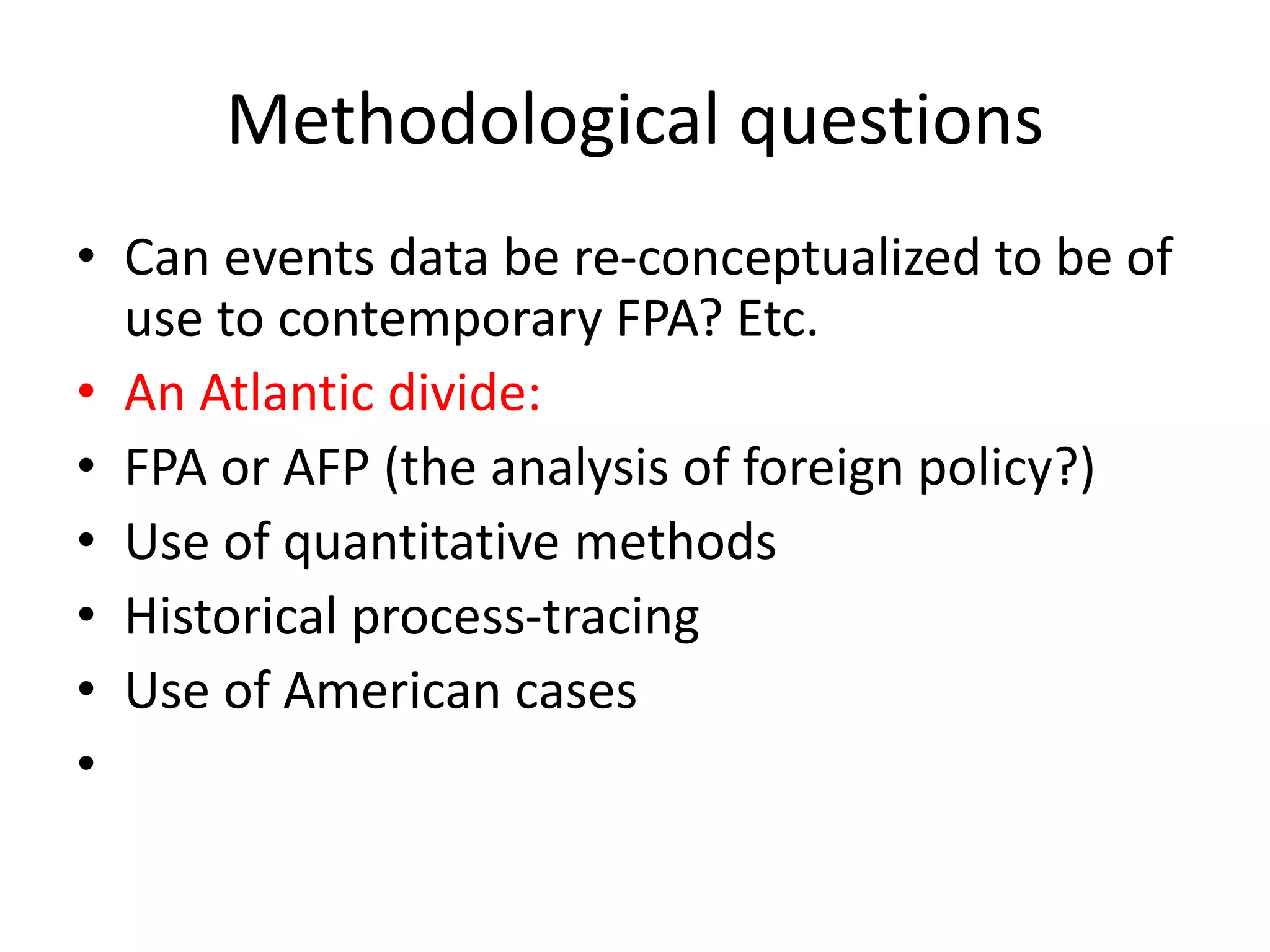Methodological questions
• Can events data be re-conceptualized to be of
use to contemporary FPA? Etc.
• An Atlantic divide:
• FPA or AFP (the analysis of foreign policy?)
• Use of quantitative methods
• Historical process-tracing
• Use of American cases
•
 