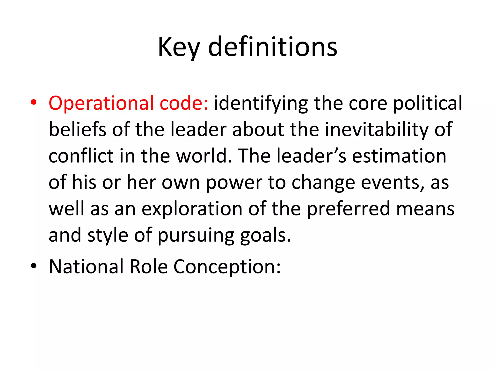 Key definitions
• Operational code: identifying the core political
beliefs of the leader about the inevitability of
conflict in the world. The leader’s estimation
of his or her own power to change events, as
well as an exploration of the preferred means
and style of pursuing goals.
• National Role Conception:
 