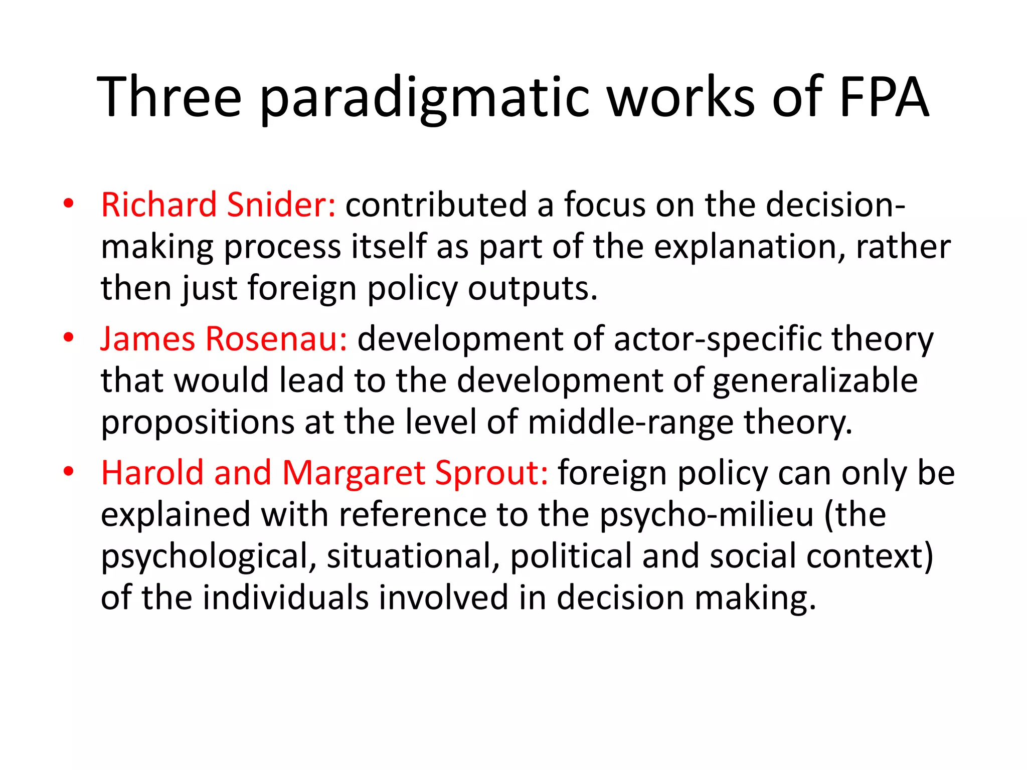 Three paradigmatic works of FPA
• Richard Snider: contributed a focus on the decision-
making process itself as part of the explanation, rather
then just foreign policy outputs.
• James Rosenau: development of actor-specific theory
that would lead to the development of generalizable
propositions at the level of middle-range theory.
• Harold and Margaret Sprout: foreign policy can only be
explained with reference to the psycho-milieu (the
psychological, situational, political and social context)
of the individuals involved in decision making.
 