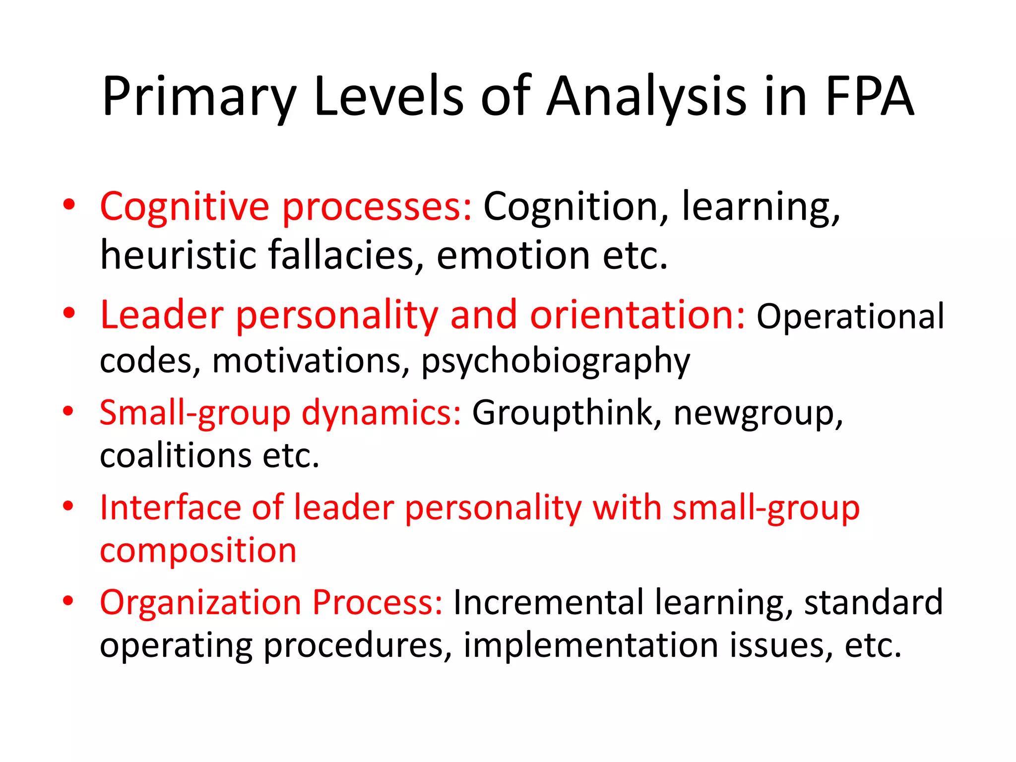 Primary Levels of Analysis in FPA
• Cognitive processes: Cognition, learning,
heuristic fallacies, emotion etc.
• Leader personality and orientation: Operational
codes, motivations, psychobiography
• Small-group dynamics: Groupthink, newgroup,
coalitions etc.
• Interface of leader personality with small-group
composition
• Organization Process: Incremental learning, standard
operating procedures, implementation issues, etc.
 