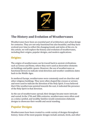 The History and Evolution of Weathervanes
Weathervanes have been an essential part of architecture and urban design
for centuries. They are not only functional but also beautiful, and they have
evolved over time to reflect the changing trends and styles of the era. In
this article, we will explore the history and evolution of weathervanes,
including their origins, popular designs, and modern applications.
Origins:
The origins of weathervanes can be traced back to ancient civilizations
such as Greece and Rome, where they were used as decorative elements
on buildings and public spaces. However, the use of weathervanes as
functional devices to indicate wind direction and weather conditions dates
back to the Middle Ages.
In medieval Europe, weathervanes were commonly used on churches and
other religious buildings. They were often shaped like crosses or arrows
and were used to indicate the direction of the Holy Spirit. It was believed
that if the weathervane pointed towards the east, it indicated the presence
of the Holy Spirit in that direction.
As the use of weathervanes spread, their designs became more intricate
and varied. In the 17th and 18th centuries, weathervanes were often used
as a status symbol, and wealthy families would commission elaborate
designs to showcase their wealth and social standing.
Popular Designs
Weathervanes have been created in a wide variety of designs throughout
history. Some of the most popular designs include animals, birds, and other
 