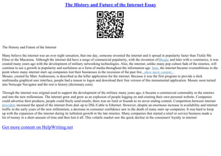 The History and Future of the Internet Essay
The History and Future of the Internet
Many believe the internet was an over night sensation, that one day, someone invented the internet and it spread in popularity faster than Tickle Me
Elmo or the Macarena. Although the internet did have a surge of commercial popularity, with the invention ofMosaic and later with e–commerce, it was
created many years ago with the development of military networking technologies. Also, the internet, unlike many pop culture fads of the nineties, will
continue to see a growth in popularity and usefulness as a form of media throughout the information age. Sure, the internet became overambitious to the
point where many internet start–up companies lost their businesses in the recession of the past few...show more content...
Mosaic, created by Marc Andreessen, is described as the killer application for the internet. Because it was the first program to provide a slick
multimedia graphical user interface, people had a reason to logon and download their free version of this monumental application. Mosaic soon turned
into Netscape Navigator and the rest is history (dictionary.com).
Through the internet was original used to support the development of the military many years ago, it became a commercial commodity in the nineties
and into the new millennium. The internet grew and grew as an explosion of people logging on and creating their own personal website. Companies
could advertise their products, people could freely send emails; there was no limit or bounds to its never ending content. Competition between internet
providers increased the speed of the internet from dial–up to DSL/Cable to Ethernet. However, despite an enormous increase in availability and internet
traffic in the early years of the new millennium, a decrease in consumer confidence saw to the death of many start–up companies. It was hard to keep
up with the expansion of the internet during its turbulent growth in the late nineties. Many companies that started a retail or service business made a
lot of money in a short amount of time and then lost it all. This volatile market saw the quick decline in the consumers' loyalty in internet
Get more content on HelpWriting.net
 