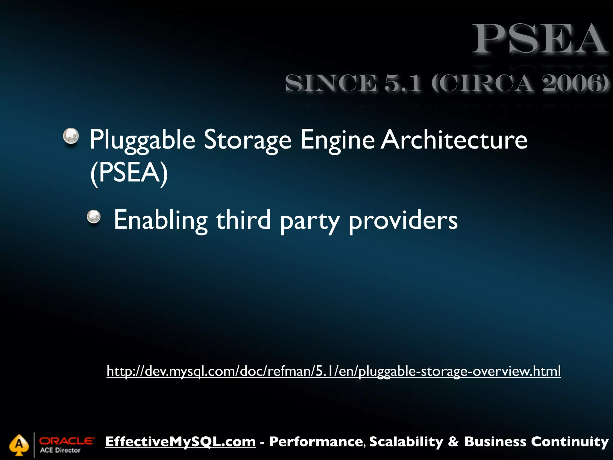 PSEA
Since 5.1 (circa 2006)

Pluggable Storage Engine Architecture
(PSEA)
Enabling third party providers

http://dev.mysql.com/doc/refman/5.1/en/pluggable-storage-overview.html

EffectiveMySQL.com - Performance, Scalability & Business Continuity

 