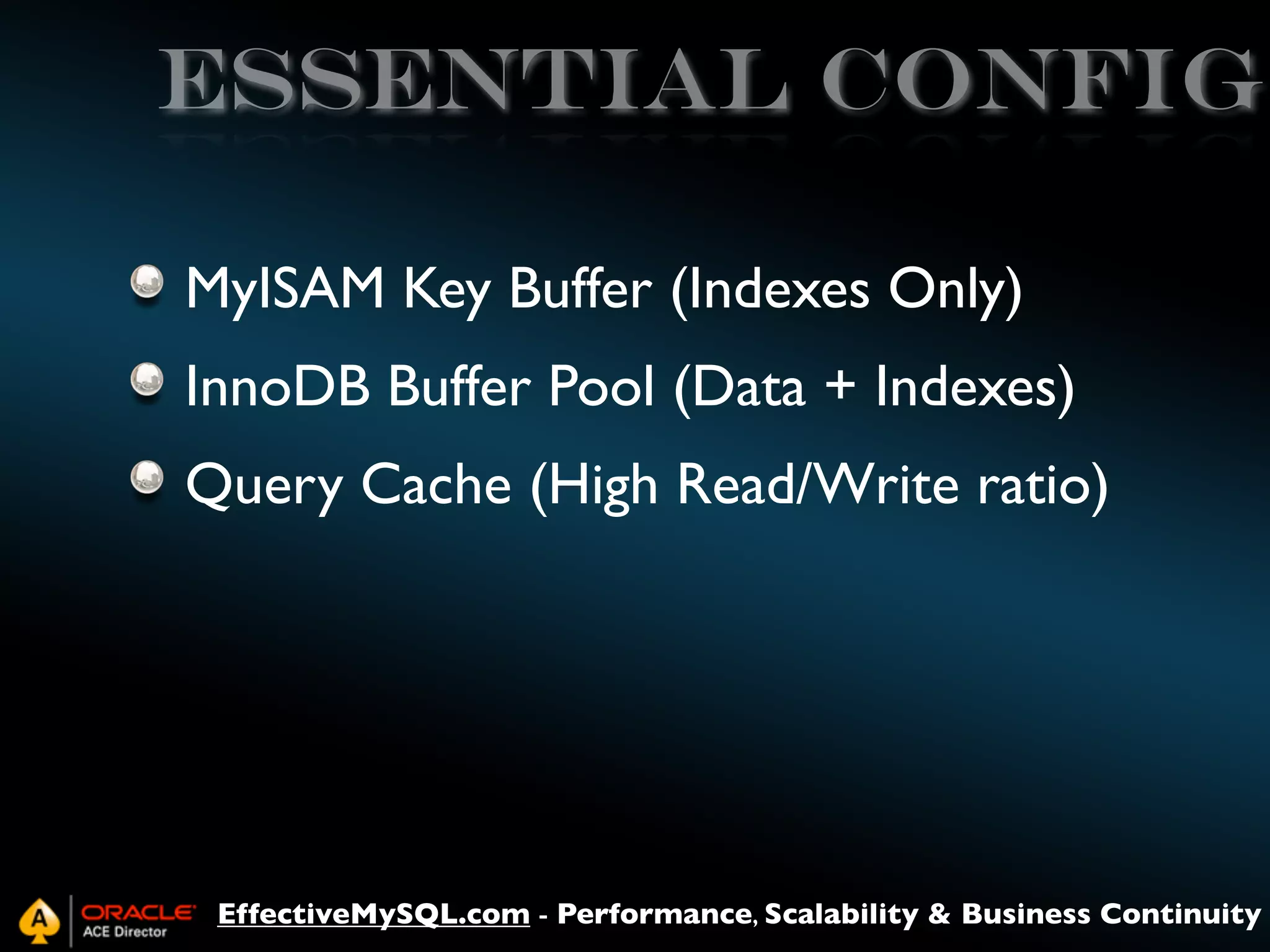 Essential config
MyISAM Key Buffer (Indexes Only)
InnoDB Buffer Pool (Data + Indexes)
Query Cache (High Read/Write ratio)

EffectiveMySQL.com - Performance, Scalability & Business Continuity

 
