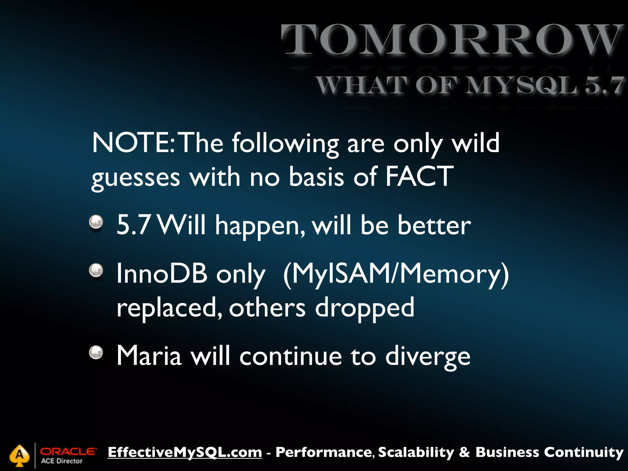 Tomorrow
What of MySQL 5.7

NOTE: The following are only wild
guesses with no basis of FACT
5.7 Will happen, will be better
InnoDB only (MyISAM/Memory)
replaced, others dropped
Maria will continue to diverge
EffectiveMySQL.com - Performance, Scalability & Business Continuity

 