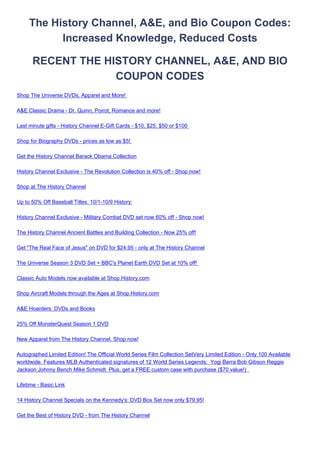 The History Channel, A&E, and Bio Coupon Codes:
           Increased Knowledge, Reduced Costs

      RECENT THE HISTORY CHANNEL, A&E, AND BIO
                   COUPON CODES
Shop The Universe DVDs, Apparel and More!

A&E Classic Drama - Dr. Quinn, Poirot, Romance and more!

Last minute gifts - History Channel E-Gift Cards - $10, $25, $50 or $100

Shop for Biography DVDs - prices as low as $5!

Get the History Channel Barack Obama Collection

History Channel Exclusive - The Revolution Collection is 40% off - Shop now!

Shop at The History Channel

Up to 50% Off Baseball Titles: 10/1-10/9 History:

History Channel Exclusive - Military Combat DVD set now 60% off - Shop now!

The History Channel Ancient Battles and Building Collection - Now 25% off!

Get "The Real Face of Jesus" on DVD for $24.95 - only at The History Channel

The Universe Season 3 DVD Set + BBC's Planet Earth DVD Set at 10% off!

Classic Auto Models now available at Shop.History.com

Shop Aircraft Models through the Ages at Shop.History.com

A&E Hoarders: DVDs and Books

25% Off MonsterQuest Season 1 DVD

New Apparel from The History Channel. Shop now!

Autographed Limited Edition! The Official World Series Film Collection SetVery Limited Edition - Only 100 Available
worldwide. Features MLB Authenticated signatures of 12 World Series Legends: Yogi Berra Bob Gibson Reggie
Jackson Johnny Bench Mike Schmidt Plus, get a FREE custom case with purchase ($70 value!)

Lifetime - Basic Link

14 History Channel Specials on the Kennedy's: DVD Box Set now only $79.95!

Get the Best of History DVD - from The History Channel
 