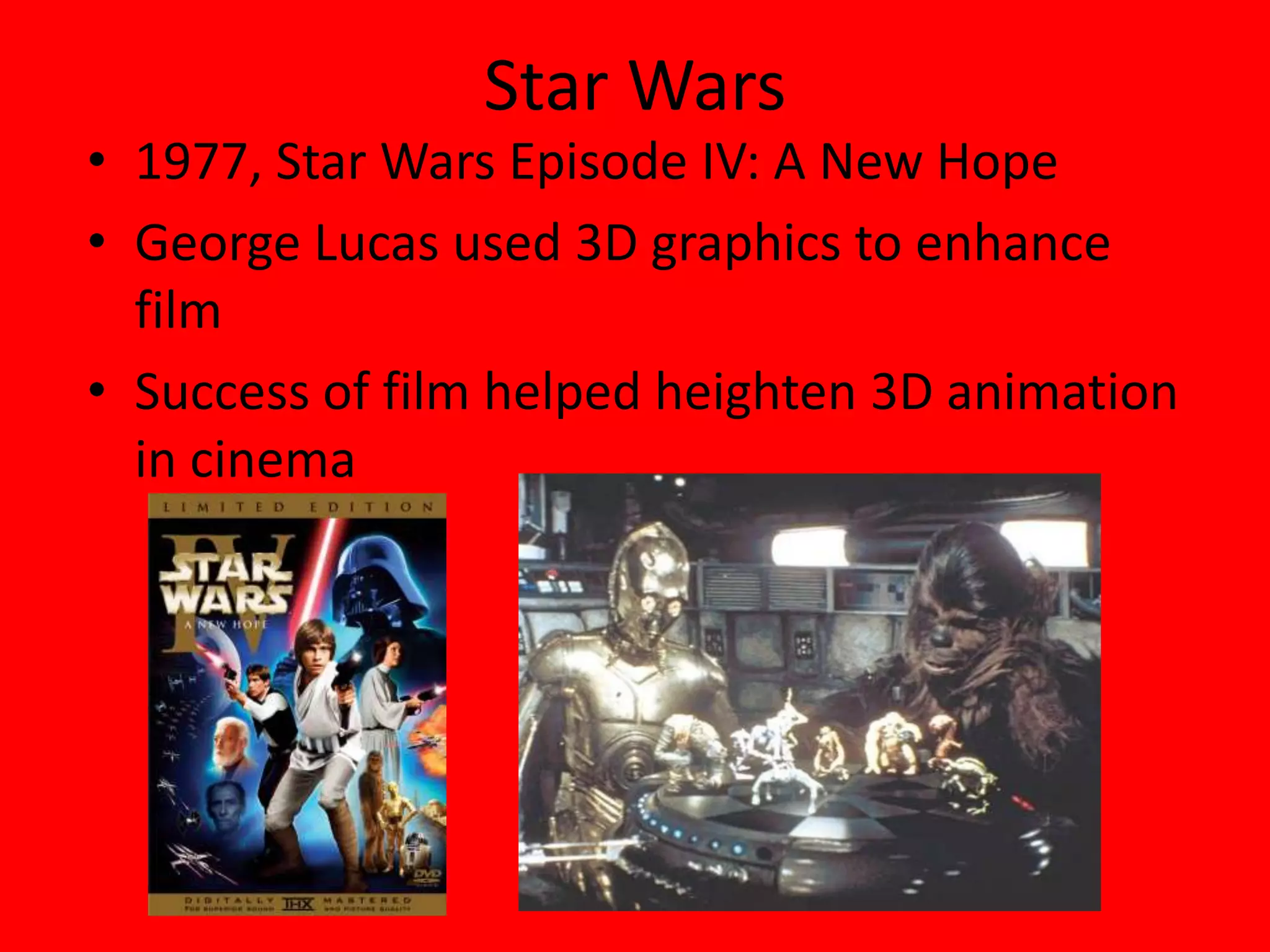 Edwin CatmullComputer scientist – contributed to many important developments in computer graphics 2001 - became president of Walt Disney and Pixar Animation StudiosOne of the founders of PixarStar Wars1977, Star Wars Episode IV: A New HopeGeorge Lucas used 3D graphics to enhance filmSuccess of film helped heighten 3D animation in cinema
