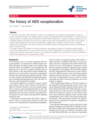 Smith and Whiteside Journal of the International AIDS Society 2010, 13:47
http://www.jiasociety.org/content/13/1/47




 DEBATE                                                                                                                                        Open Access

The history of AIDS exceptionalism
Julia H Smith1,2*†, Alan Whiteside1†


  Abstract
  In the history of public health, HIV/AIDS is unique; it has widespread and long-lasting demographic, social, eco-
  nomic and political impacts. The global response has been unprecedented. AIDS exceptionalism - the idea that the
  disease requires a response above and beyond “normal” health interventions - began as a Western response to the
  originally terrifying and lethal nature of the virus. More recently, AIDS exceptionalism came to refer to the disease-
  specific global response and the resources dedicated to addressing the epidemic. There has been a backlash
  against this exceptionalism, with critics claiming that HIV/AIDS receives a disproportionate amount of international
  aid and health funding.
  This paper situations this debate in historical perspective. By reviewing histories of the disease, policy develop-
  ments and funding patterns, it charts how the meaning of AIDS exceptionalism has shifted over three decades. It
  argues that while the connotation of the term has changed, the epidemic has maintained its course, and therefore
  some of the justifications for exceptionalism remain.


Background                                                                           social, economic and political impacts. HIV/AIDS is a
In the 30 years since it was first recognized, HIV has                               long-wave event: an epidemic that, where it is most pre-
spread globally. An estimated 25 million people have                                 valent, will have consequences that will be felt for gen-
died, and about 33 million people are currently living                               erations [2]. Just as the epidemic is distinctive, so has
with HIV/AIDS. The epidemic is not homogenous; the                                   been the response, though for opposite reasons. Despite
global picture is diverse. In wealthy countries, most of                             the progression of the epidemic, the HIV/AIDS response
Latin America, Asia, north Africa and the Middle East,                               has been characterized by both lack of action and fev-
infections are concentrated in particular geographical                               ered aid at different points in time. This disease-specific
locations and among specific population groups. These                                response has become known as AIDS exceptionalism.
are often socially and politically marginalized popula-                              The word, “exceptionalism”, means to treat or to give
tions, including injecting drug users, men who have sex                              something the status of being exceptional, and can be
with men, and commercial sex workers.                                                positive or negative.
  Generalized epidemics are found in eastern, central                                   AIDS exceptionalism began as a Western response to
and southern Africa, where between 5% and 30% of                                     the originally terrifying and lethal nature of the virus,
adults are infected. However, even here, specific groups,                            which disproportionately affected specific groups. The
such as women, remain disproportionately at risk. The                                first activists argued that HIV/AIDS required an excep-
development of HIV “risk environments” [1] has been                                  tional response in order to protect the rights of those
shaped by social-structural, economic and political fac-                             infected, to generate resources to assist them and to
tors specific to each context, and indicated by differing                            curb a then mysterious epidemic. More recently, AIDS
prevalence rates.                                                                    exceptionalism came to refer to the disease-specific glo-
  In the history of public health, HIV/AIDS is unique in                             bal response. This international response was unprece-
terms of how it is spread and attacks the body and                                   dented, as the commitment of resources exceeded any
because of its widespread and long-lasting demographic,                              other health cause.
                                                                                        International organizations, such as the Joint United
                                                                                     Nations Programme on HIV/AIDS (UNAIDS), the Glo-
* Correspondence: smith.julia.h@gmail.com
† Contributed equally                                                                bal Fund to Fight AIDS, Tuberculosis and Malaria (the
1
 Peace Studies Department, University of Bradford, Bradford, West Yorkshire,         Global Fund) and the US President’s Emergency Plan
UK                                                                                   for AIDS Relief (PEPFAR), were formed to specifically
Full list of author information is available at the end of the article

                                        © 2010 Smith and Whiteside; licensee BioMed Central Ltd. This is an Open Access article distributed under the terms of the Creative
                                        Commons Attribution License (http://creativecommons.org/licenses/by/2.0), which permits unrestricted use, distribution, and
                                        reproduction in any medium, provided the original work is properly cited.
 