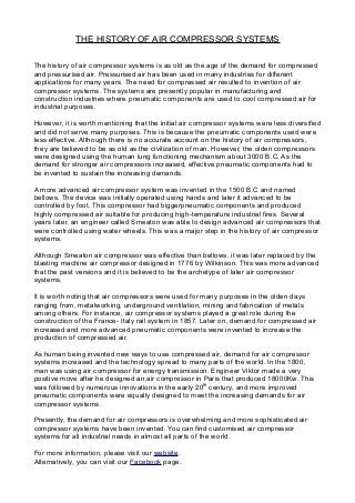 THE HISTORY OF AIR COMPRESSOR SYSTEMS
The history of air compressor systems is as old as the age of the demand for compressed
and pressurised air. Pressurised air has been used in many industries for different
applications for many years. The need for compressed air resulted to invention of air
compressor systems. The systems are presently popular in manufacturing and
construction industries where pneumatic components are used to cool compressed air for
industrial purposes.
However, it is worth mentioning that the initial air compressor systems were less diversified
and did not serve many purposes. This is because the pneumatic components used were
less effective. Although there is no accurate account on the history of air compressors,
they are believed to be as old as the civilization of man. However, the olden compressors
were designed using the human lung functioning mechanism about 3000 B.C. As the
demand for stronger air compressors increased, effective pneumatic components had to
be invented to sustain the increasing demands.
A more advanced air compressor system was invented in the 1500 B.C and named
bellows. The device was initially operated using hands and later it advanced to be
controlled by foot. This compressor had biggerpneumatic components and produced
highly compressed air suitable for producing high-temperature industrial fires. Several
years later, an engineer called Smeaton was able to design advanced air compressors that
were controlled using water wheels. This was a major step in the history of air compressor
systems.
Although Smeaton air compressor was effective than bellows, it was later replaced by the
blasting machine air compressor designed in 1776 by Wilkinson. This was more advanced
that the past versions and it is believed to be the archetype of later air compressor
systems.
It is worth noting that air compressors were used for many purposes in the olden days
ranging from, metalworking, underground ventilation, mining and fabrication of metals
among others. For instance, air compressor systems played a great role during the
construction of the France- Italy rail system in 1857. Later on, demand for compressed air
increased and more advanced pneumatic components were invented to increase the
production of compressed air.
As human being invented new ways to use compressed air, demand for air compressor
systems increased and the technology spread to many parts of the world. In the 1800,
man was using air compressor for energy transmission. Engineer Viktor made a very
positive move after he designed an air compressor in Paris that produced 18000Kw. This
was followed by numerous innovations in the early 20th
century, and more improved
pneumatic components were equally designed to meet the increasing demands for air
compressor systems.
Presently, the demand for air compressors is overwhelming and more sophisticated air
compressor systems have been invented. You can find customised air compressor
systems for all industrial needs in almost all parts of the world.
For more information, please visit our website.
Alternatively, you can visit our Facebook page.
 