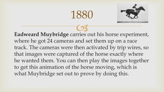 Eadweard Muybridge carries out his horse experiment,
where he got 24 cameras and set them up on a race
track. The cameras were then activated by trip wires, so
that images were captured of the horse exactly where
he wanted them. You can then play the images together
to get this animation of the horse moving, which is
what Muybridge set out to prove by doing this.
1880
 