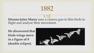 Etienne-Jules Marey uses a camera gun to film birds in
flight and analyse their movement.
He discovered that
birds wings move
in a figure of 8
(double eclipse).
1882
 