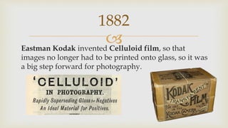
1882
Eastman Kodak invented Celluloid film, so that
images no longer had to be printed onto glass, so it was
a big step forward for photography.
 