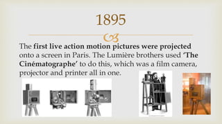 The first live action motion pictures were projected
onto a screen in Paris. The Lumière brothers used ‘The
Cinématographe’ to do this, which was a film camera,
projector and printer all in one.
1895
 