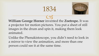 William George Horner invented the Zoetrope. It was
a projector for motion pictures. You put a sheet of still
images in the drum and spin it, making them look
animated.
Unlike the Phenakistoscope, you didn’t need to look in
a mirror to view the animation, and more than one
person could see it at the same time.
1834
 