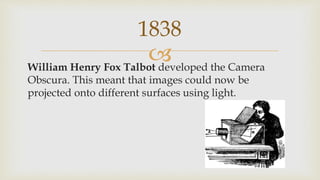 William Henry Fox Talbot developed the Camera
Obscura. This meant that images could now be
projected onto different surfaces using light.
1838
 