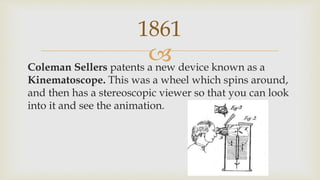Coleman Sellers patents a new device known as a
Kinematoscope. This was a wheel which spins around,
and then has a stereoscopic viewer so that you can look
into it and see the animation.
1861
 