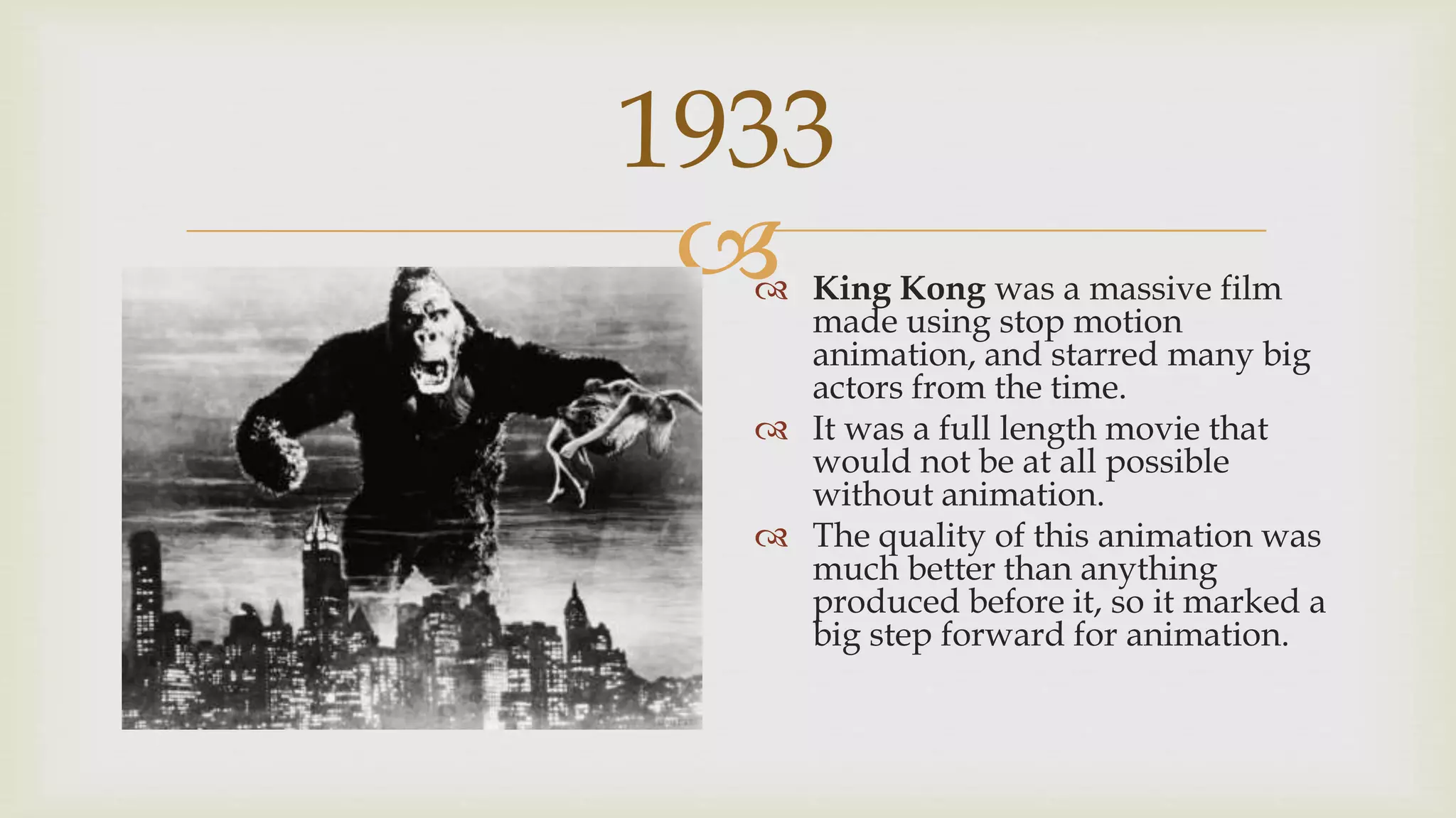 
1933
 King Kong was a massive film
made using stop motion
animation, and starred many big
actors from the time.
 It was a full length movie that
would not be at all possible
without animation.
 The quality of this animation was
much better than anything
produced before it, so it marked a
big step forward for animation.
 