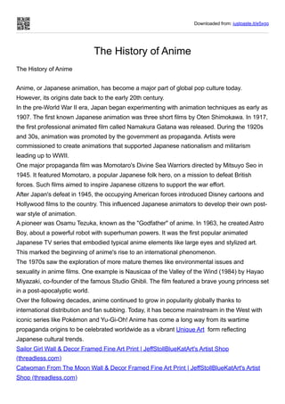Downloaded from: justpaste.it/e5xgq
The History of Anime
The History of Anime
Anime, or Japanese animation, has become a major part of global pop culture today.
However, its origins date back to the early 20th century.
In the pre-World War II era, Japan began experimenting with animation techniques as early as
1907. The first known Japanese animation was three short films by Oten Shimokawa. In 1917,
the first professional animated film called Namakura Gatana was released. During the 1920s
and 30s, animation was promoted by the government as propaganda. Artists were
commissioned to create animations that supported Japanese nationalism and militarism
leading up to WWII.
One major propaganda film was Momotaro's Divine Sea Warriors directed by Mitsuyo Seo in
1945. It featured Momotaro, a popular Japanese folk hero, on a mission to defeat British
forces. Such films aimed to inspire Japanese citizens to support the war effort.
After Japan's defeat in 1945, the occupying American forces introduced Disney cartoons and
Hollywood films to the country. This influenced Japanese animators to develop their own post-
war style of animation.
A pioneer was Osamu Tezuka, known as the "Godfather" of anime. In 1963, he created Astro
Boy, about a powerful robot with superhuman powers. It was the first popular animated
Japanese TV series that embodied typical anime elements like large eyes and stylized art.
This marked the beginning of anime's rise to an international phenomenon.
The 1970s saw the exploration of more mature themes like environmental issues and
sexuality in anime films. One example is Nausicaa of the Valley of the Wind (1984) by Hayao
Miyazaki, co-founder of the famous Studio Ghibli. The film featured a brave young princess set
in a post-apocalyptic world.
Over the following decades, anime continued to grow in popularity globally thanks to
international distribution and fan subbing. Today, it has become mainstream in the West with
iconic series like Pokémon and Yu-Gi-Oh! Anime has come a long way from its wartime
propaganda origins to be celebrated worldwide as a vibrant Unique Art form reflecting
Japanese cultural trends.
Sailor Girl Wall & Decor Framed Fine Art Print | JeffStollBlueKatArt's Artist Shop
(threadless.com)
Catwoman From The Moon Wall & Decor Framed Fine Art Print | JeffStollBlueKatArt's Artist
Shop (threadless.com)
 