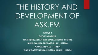 THE HISTORY AND
DEVELOPMENT OF
ASK.FM
GROUP 4
GROUP MEMBERS:
WAN NURUL AZYAN BINTI WAN ZAINUDIN 1115046
NURUL WAHIDA BINTI ABDULLAH 1112886
AZLINA ABD AZIZ 1114574
WAN AWATEEF NABILAH RUSTAM KHAIRI 1117674
 