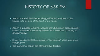 HISTORY OF ASK.FM
 Ask.fm is one of the Internet’s biggest social networks. It also
happens to be one of the least understood.
 Ask.fm is a global social networking site where users create profiles
and can send each other questions, with the option of doing so
anonymously.
 It was founded in 2010, as a rival to “formspring” which was once
very popular.
 The founder of ask.fm are Mark and Ilya Terebin.
 