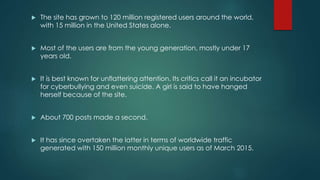  The site has grown to 120 million registered users around the world,
with 15 million in the United States alone.
 Most of the users are from the young generation, mostly under 17
years old.
 It is best known for unflattering attention. Its critics call it an incubator
for cyberbullying and even suicide. A girl is said to have hanged
herself because of the site.
 About 700 posts made a second.
 It has since overtaken the latter in terms of worldwide traffic
generated with 150 million monthly unique users as of March 2015.
 