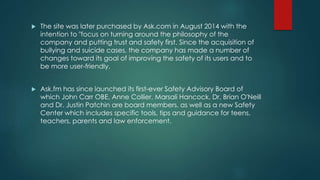  The site was later purchased by Ask.com in August 2014 with the
intention to "focus on turning around the philosophy of the
company and putting trust and safety first. Since the acquisition of
bullying and suicide cases, the company has made a number of
changes toward its goal of improving the safety of its users and to
be more user-friendly.
 Ask.fm has since launched its first-ever Safety Advisory Board of
which John Carr OBE, Anne Collier, Marsali Hancock, Dr. Brian O'Neill
and Dr. Justin Patchin are board members, as well as a new Safety
Center which includes specific tools, tips and guidance for teens,
teachers, parents and law enforcement.
 