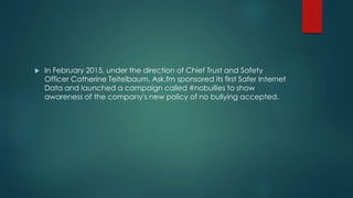  In February 2015, under the direction of Chief Trust and Safety
Officer Catherine Teitelbaum, Ask.fm sponsored its first Safer Internet
Data and launched a campaign called #nobullies to show
awareness of the company's new policy of no bullying accepted.
 