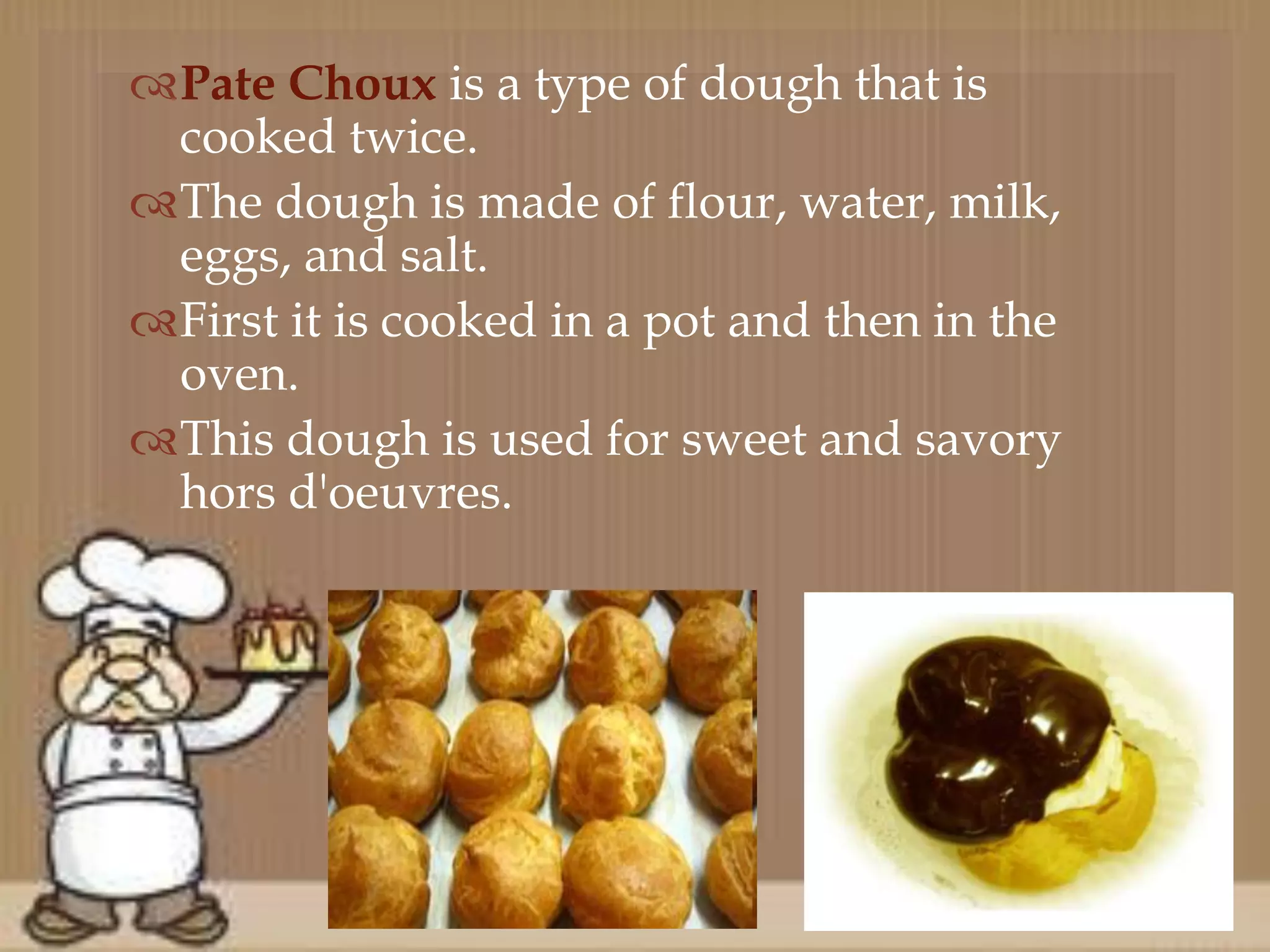 Pate Choux is a type of dough that is
cooked twice.
The dough is made of flour, water, milk,
eggs, and salt.
First it is cooked in a pot and then in the
oven.
This dough is used for sweet and savory
hors d'oeuvres.
 