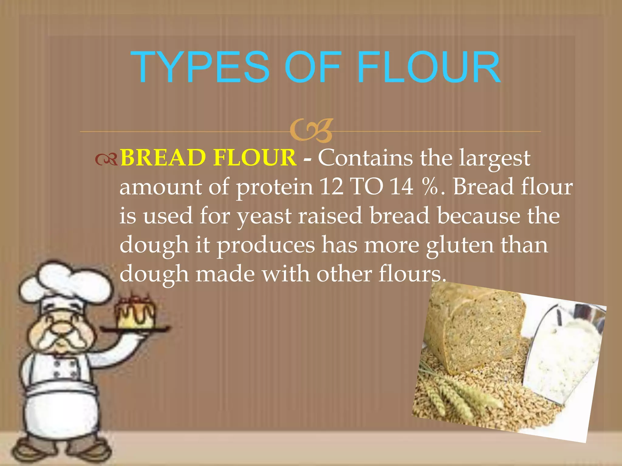 BREAD FLOUR - Contains the largest
amount of protein 12 TO 14 %. Bread flour
is used for yeast raised bread because the
dough it produces has more gluten than
dough made with other flours.
TYPES OF FLOUR
 