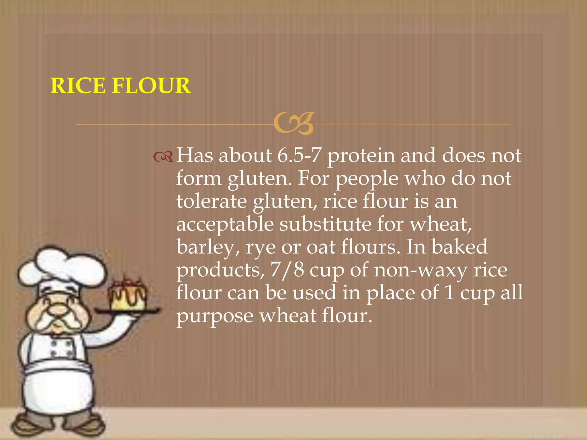 
Has about 6.5-7 protein and does not
form gluten. For people who do not
tolerate gluten, rice flour is an
acceptable substitute for wheat,
barley, rye or oat flours. In baked
products, 7/8 cup of non-waxy rice
flour can be used in place of 1 cup all
purpose wheat flour.
RICE FLOUR
 