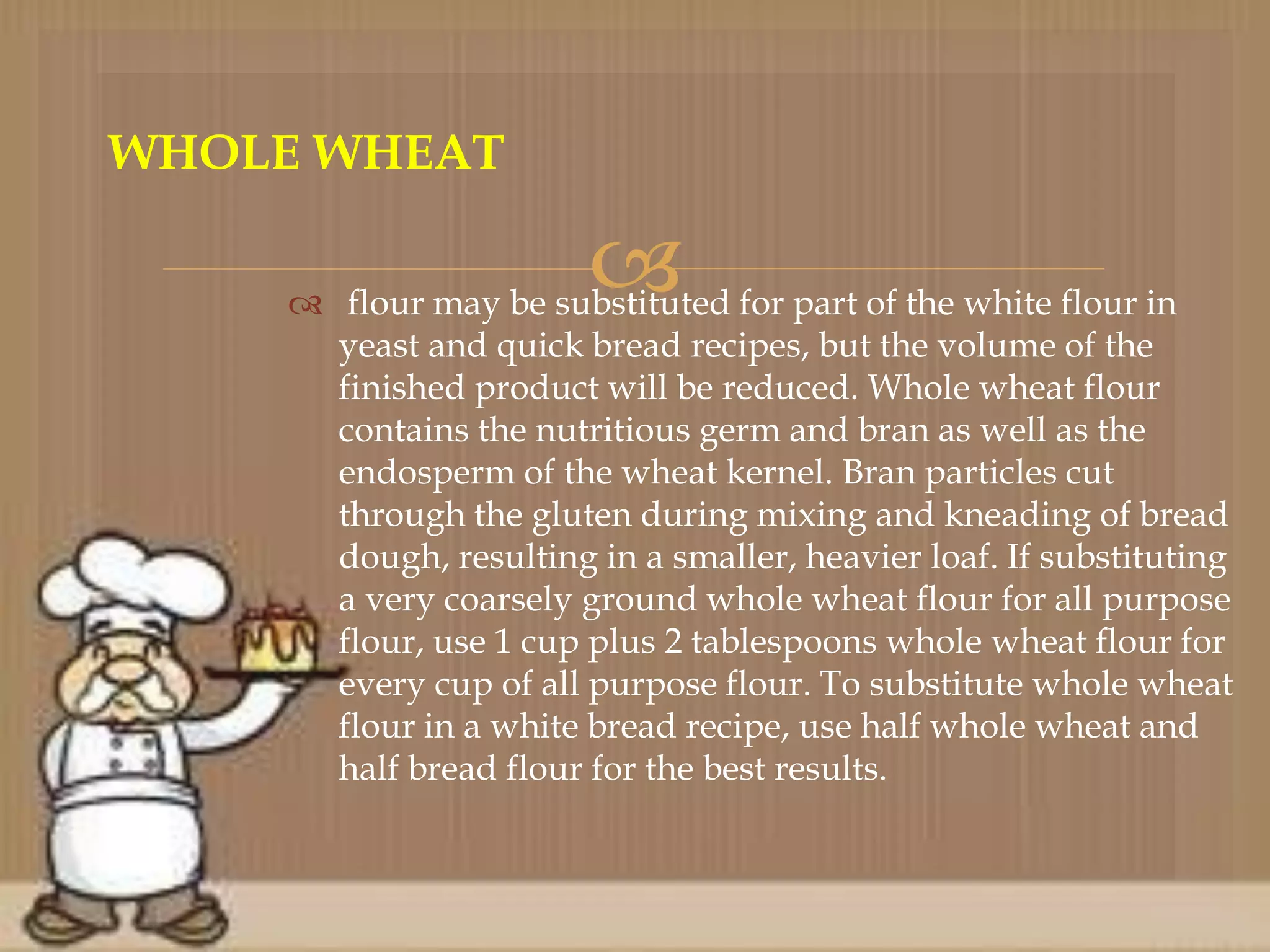  flour may be substituted for part of the white flour in
yeast and quick bread recipes, but the volume of the
finished product will be reduced. Whole wheat flour
contains the nutritious germ and bran as well as the
endosperm of the wheat kernel. Bran particles cut
through the gluten during mixing and kneading of bread
dough, resulting in a smaller, heavier loaf. If substituting
a very coarsely ground whole wheat flour for all purpose
flour, use 1 cup plus 2 tablespoons whole wheat flour for
every cup of all purpose flour. To substitute whole wheat
flour in a white bread recipe, use half whole wheat and
half bread flour for the best results.
WHOLE WHEAT
 