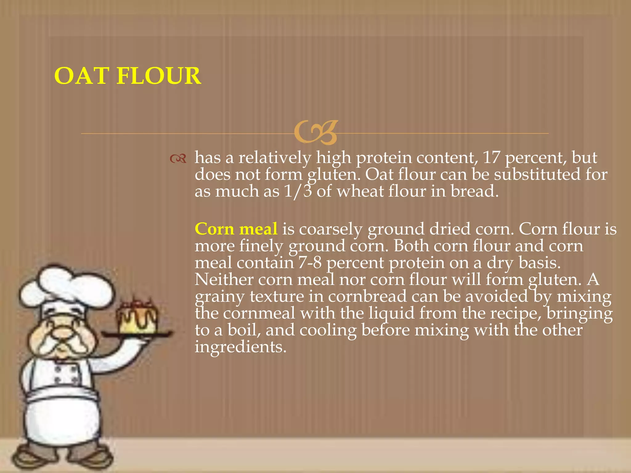  has a relatively high protein content, 17 percent, but
does not form gluten. Oat flour can be substituted for
as much as 1/3 of wheat flour in bread.
Corn meal is coarsely ground dried corn. Corn flour is
more finely ground corn. Both corn flour and corn
meal contain 7-8 percent protein on a dry basis.
Neither corn meal nor corn flour will form gluten. A
grainy texture in cornbread can be avoided by mixing
the cornmeal with the liquid from the recipe, bringing
to a boil, and cooling before mixing with the other
ingredients.
OAT FLOUR
 