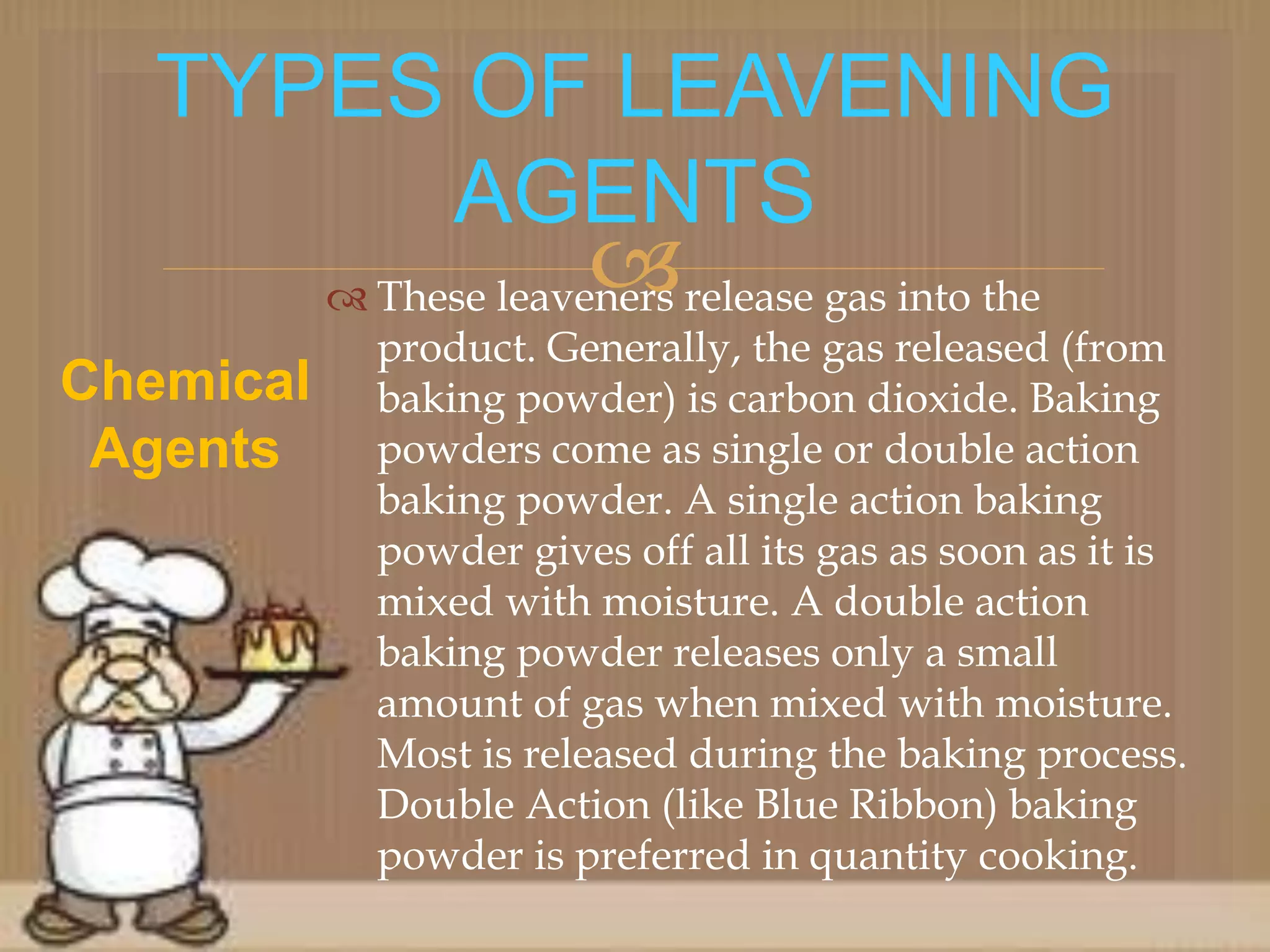  These leaveners release gas into the
product. Generally, the gas released (from
baking powder) is carbon dioxide. Baking
powders come as single or double action
baking powder. A single action baking
powder gives off all its gas as soon as it is
mixed with moisture. A double action
baking powder releases only a small
amount of gas when mixed with moisture.
Most is released during the baking process.
Double Action (like Blue Ribbon) baking
powder is preferred in quantity cooking.
TYPES OF LEAVENING
AGENTS
Chemical
Agents
 