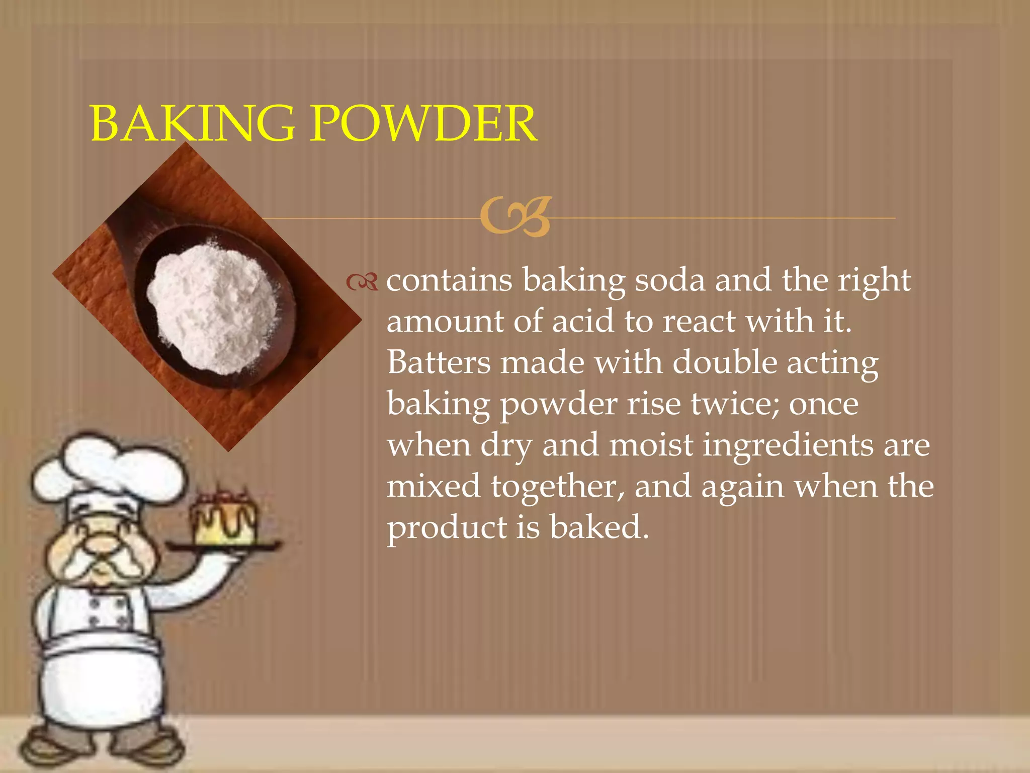 
 contains baking soda and the right
amount of acid to react with it.
Batters made with double acting
baking powder rise twice; once
when dry and moist ingredients are
mixed together, and again when the
product is baked.
BAKING POWDER
 
