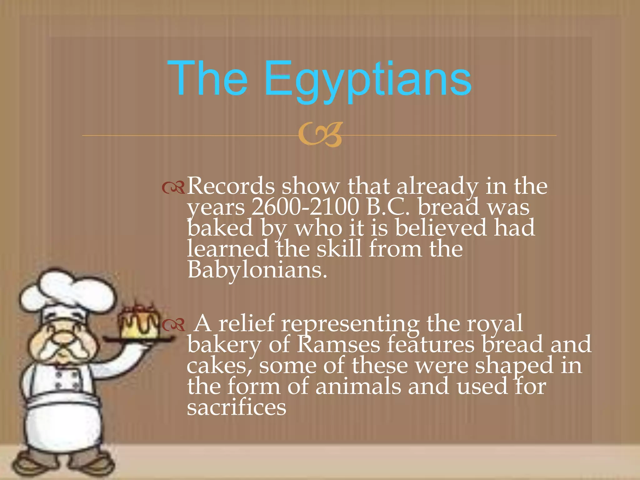 
Records show that already in the
years 2600-2100 B.C. bread was
baked by who it is believed had
learned the skill from the
Babylonians.
 A relief representing the royal
bakery of Ramses features bread and
cakes, some of these were shaped in
the form of animals and used for
sacrifices
The Egyptians
 