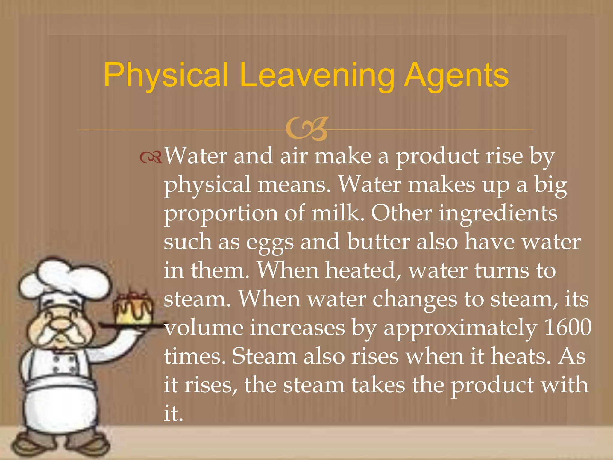 Water and air make a product rise by
physical means. Water makes up a big
proportion of milk. Other ingredients
such as eggs and butter also have water
in them. When heated, water turns to
steam. When water changes to steam, its
volume increases by approximately 1600
times. Steam also rises when it heats. As
it rises, the steam takes the product with
it.
Physical Leavening Agents
 