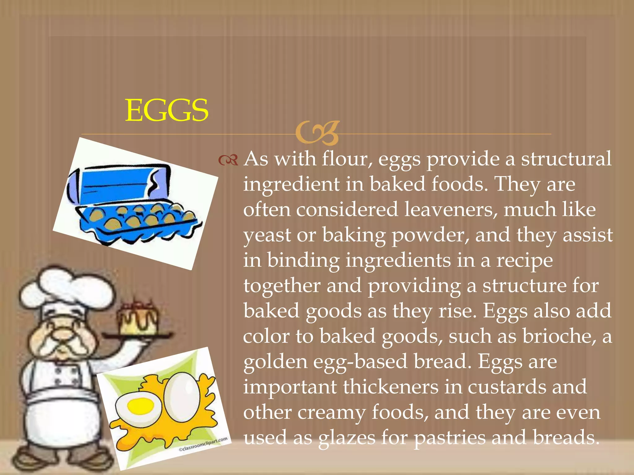  As with flour, eggs provide a structural
ingredient in baked foods. They are
often considered leaveners, much like
yeast or baking powder, and they assist
in binding ingredients in a recipe
together and providing a structure for
baked goods as they rise. Eggs also add
color to baked goods, such as brioche, a
golden egg-based bread. Eggs are
important thickeners in custards and
other creamy foods, and they are even
used as glazes for pastries and breads.
EGGS
 