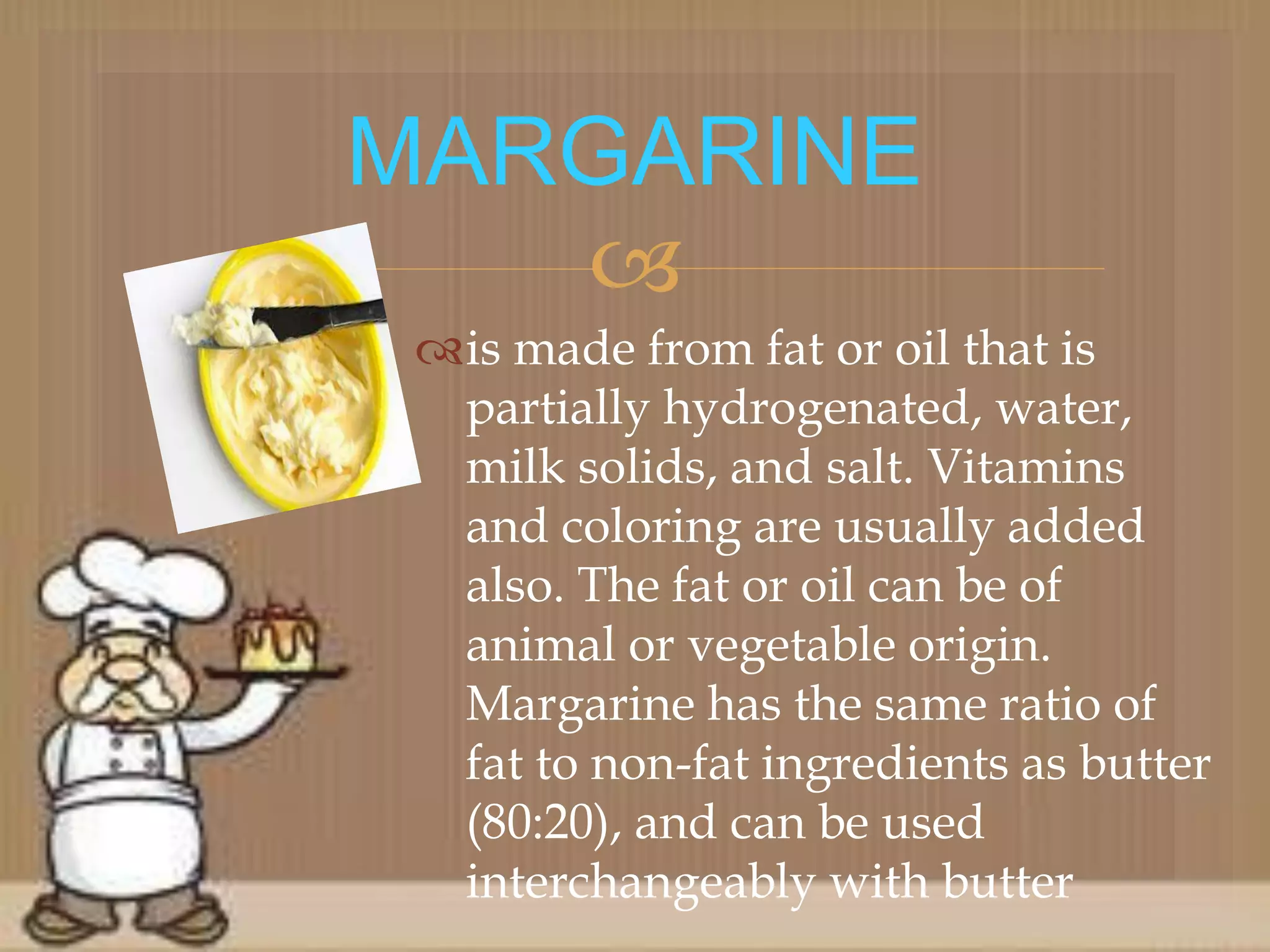 
is made from fat or oil that is
partially hydrogenated, water,
milk solids, and salt. Vitamins
and coloring are usually added
also. The fat or oil can be of
animal or vegetable origin.
Margarine has the same ratio of
fat to non-fat ingredients as butter
(80:20), and can be used
interchangeably with butter
MARGARINE
 
