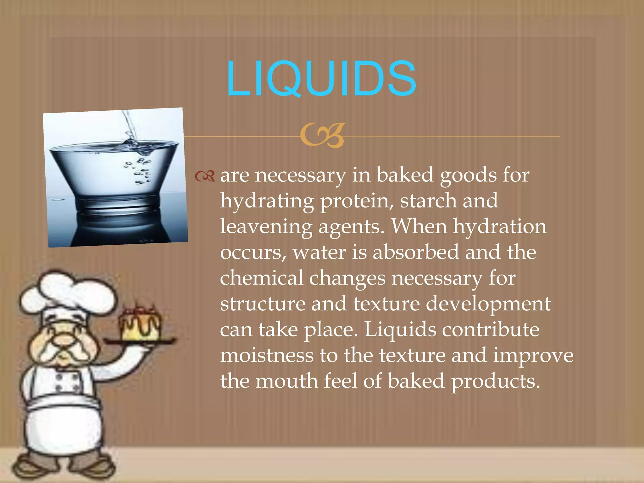 
 are necessary in baked goods for
hydrating protein, starch and
leavening agents. When hydration
occurs, water is absorbed and the
chemical changes necessary for
structure and texture development
can take place. Liquids contribute
moistness to the texture and improve
the mouth feel of baked products.
LIQUIDS
 