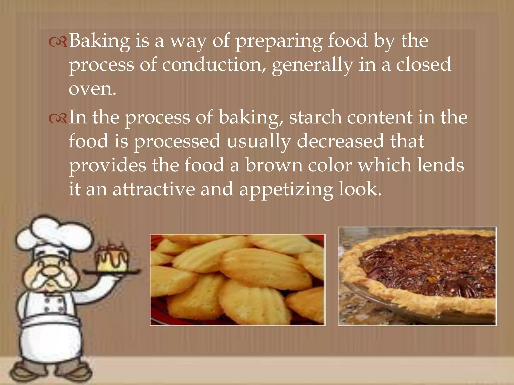 Baking is a way of preparing food by the
process of conduction, generally in a closed
oven.
In the process of baking, starch content in the
food is processed usually decreased that
provides the food a brown color which lends
it an attractive and appetizing look.
 