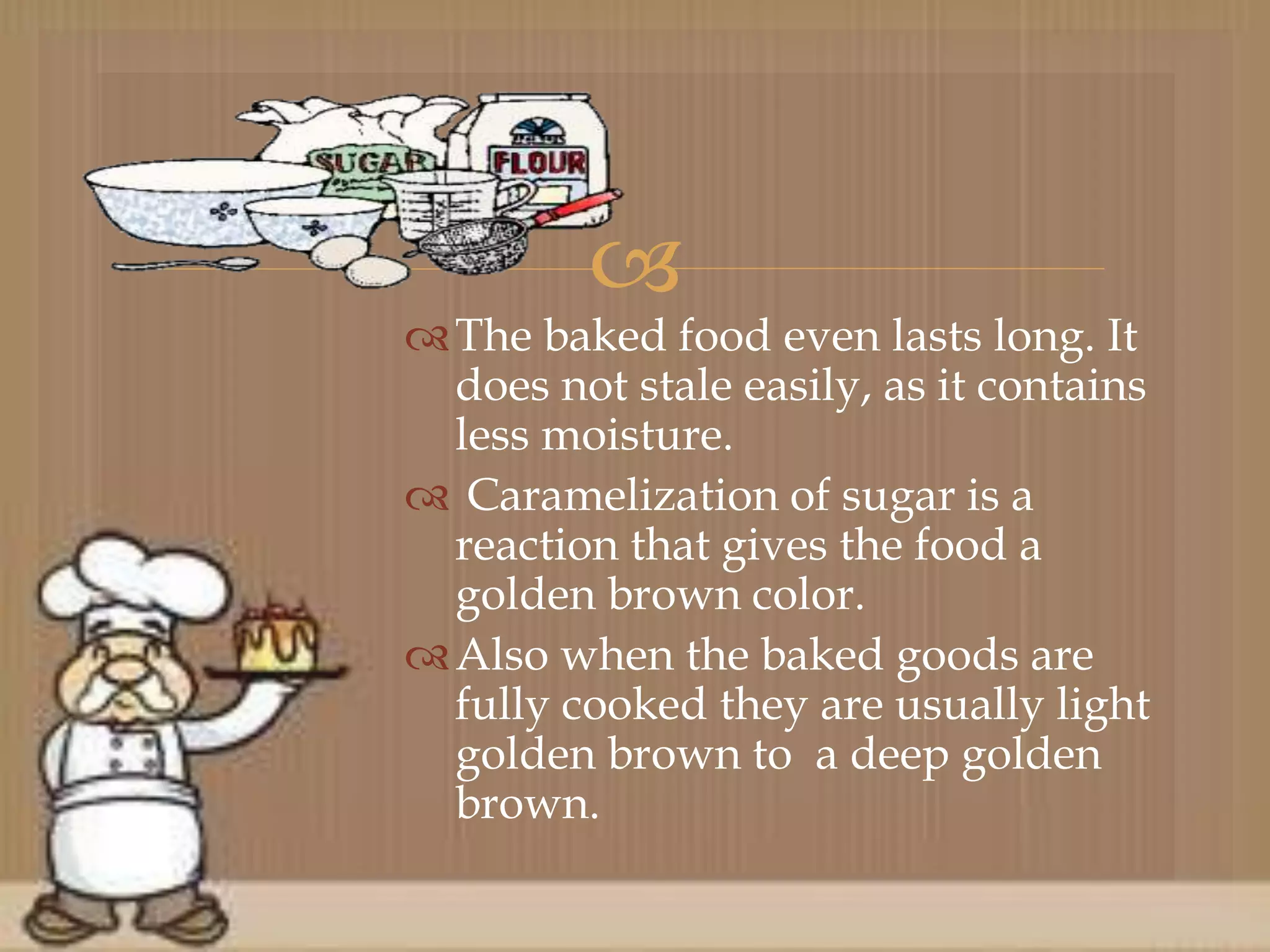 
The baked food even lasts long. It
does not stale easily, as it contains
less moisture.
 Caramelization of sugar is a
reaction that gives the food a
golden brown color.
Also when the baked goods are
fully cooked they are usually light
golden brown to a deep golden
brown.
 