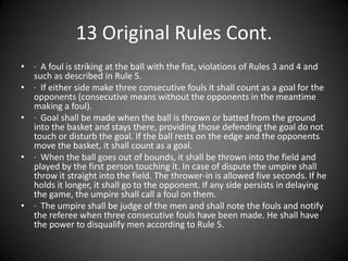 13 Original Rules Cont.,[object Object],·  A foul is striking at the ball with the fist, violations of Rules 3 and 4 and such as described in Rule 5. ,[object Object],·  If either side make three consecutive fouls it shall count as a goal for the opponents (consecutive means without the opponents in the meantime making a foul). ,[object Object],·  Goal shall be made when the ball is thrown or batted from the ground into the basket and stays there, providing those defending the goal do not touch or disturb the goal. If the ball rests on the edge and the opponents move the basket, it shall count as a goal. ,[object Object],·  When the ball goes out of bounds, it shall be thrown into the field and played by the first person touching it. In case of dispute the umpire shall throw it straight into the field. The thrower-in is allowed five seconds. If he holds it longer, it shall go to the opponent. If any side persists in delaying the game, the umpire shall call a foul on them. ,[object Object],·  The umpire shall be judge of the men and shall note the fouls and notify the referee when three consecutive fouls have been made. He shall have the power to disqualify men according to Rule 5. ,[object Object]