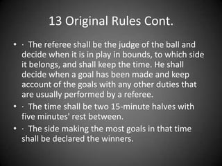 13 Original Rules Cont.,[object Object],·  The referee shall be the judge of the ball and decide when it is in play in bounds, to which side it belongs, and shall keep the time. He shall decide when a goal has been made and keep account of the goals with any other duties that are usually performed by a referee. ,[object Object],·  The time shall be two 15-minute halves with five minutes&apos; rest between. ,[object Object],·  The side making the most goals in that time shall be declared the winners.,[object Object]