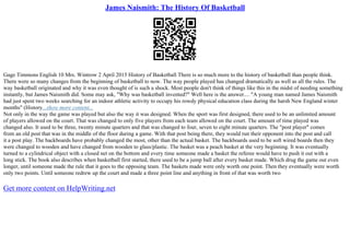 James Naismith: The History Of Basketball
Gage Timmons English 10 Mrs. Wintrow 2 April 2015 History of Basketball There is so much more to the history of basketball than people think.
There were so many changes from the beginning of basketball to now. The way people played has changed dramatically as well as all the rules. The
way basketball originated and why it was even thought of is such a shock. Most people don't think of things like this in the midst of needing something
instantly, but James Naismith did. Some may ask, "Why was basketball invented?" Well here is the answer.... "A young man named James Naismith
had just spent two weeks searching for an indoor athletic activity to occupy his rowdy physical education class during the harsh New England winter
months" (History...show more content...
Not only in the way the game was played but also the way it was designed. When the sport was first designed, there used to be an unlimited amount
of players allowed on the court. That was changed to only five players from each team allowed on the court. The amount of time played was
changed also. It used to be three, twenty minute quarters and that was changed to four, seven to eight minute quarters. The "post player" comes
from an old post that was in the middle of the floor during a game. With that post being there, they would run their opponent into the post and call
it a post play. The backboards have probably changed the most, other than the actual basket. The backboards used to be soft wired boards then they
were changed to wooden and have changed from wooden to glass/plastic. The basket was a peach basket at the very beginning. It was eventually
turned to a cylindrical object with a closed net on the bottom and every time someone made a basket the referee would have to push it out with a
long stick. The book also describes when basketball first started, there used to be a jump ball after every basket made. Which drug the game out even
longer, until someone made the rule that it goes to the opposing team. The baskets made were only worth one point. Then they eventually were worth
only two points. Until someone redrew up the court and made a three point line and anything in front of that was worth two
Get more content on HelpWriting.net
 
