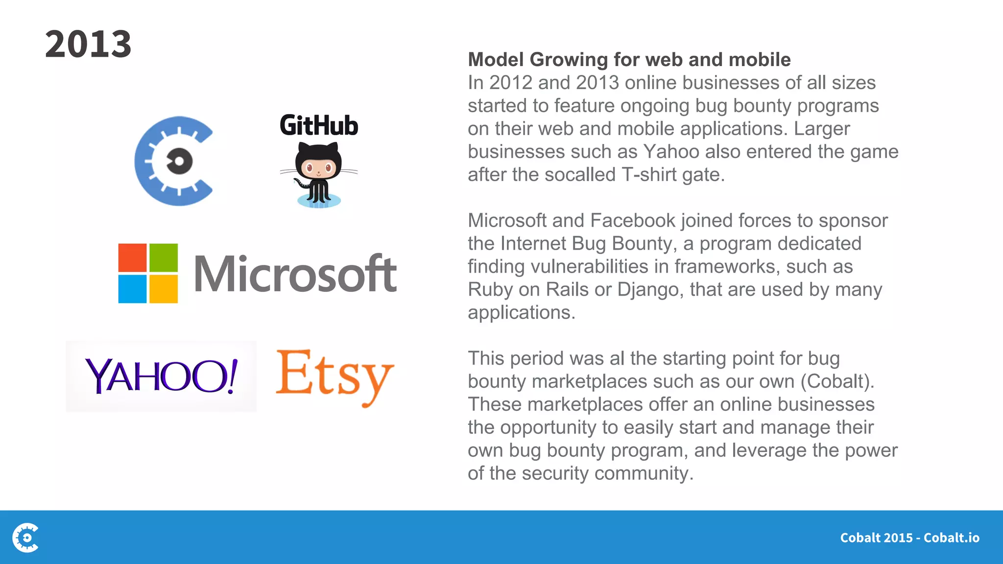 Cobalt 2015 - Cobalt.io
Model Growing for web and mobile
In 2012 and 2013 online businesses of all sizes
started to feature ongoing bug bounty programs
on their web and mobile applications. Larger
businesses such as Yahoo also entered the game
after the socalled T-shirt gate.
Microsoft and Facebook joined forces to sponsor
the Internet Bug Bounty, a program dedicated
finding vulnerabilities in frameworks, such as
Ruby on Rails or Django, that are used by many
applications.
This period was al the starting point for bug
bounty marketplaces such as our own (Cobalt).
These marketplaces offer an online businesses
the opportunity to easily start and manage their
own bug bounty program, and leverage the power
of the security community.
2013
 
