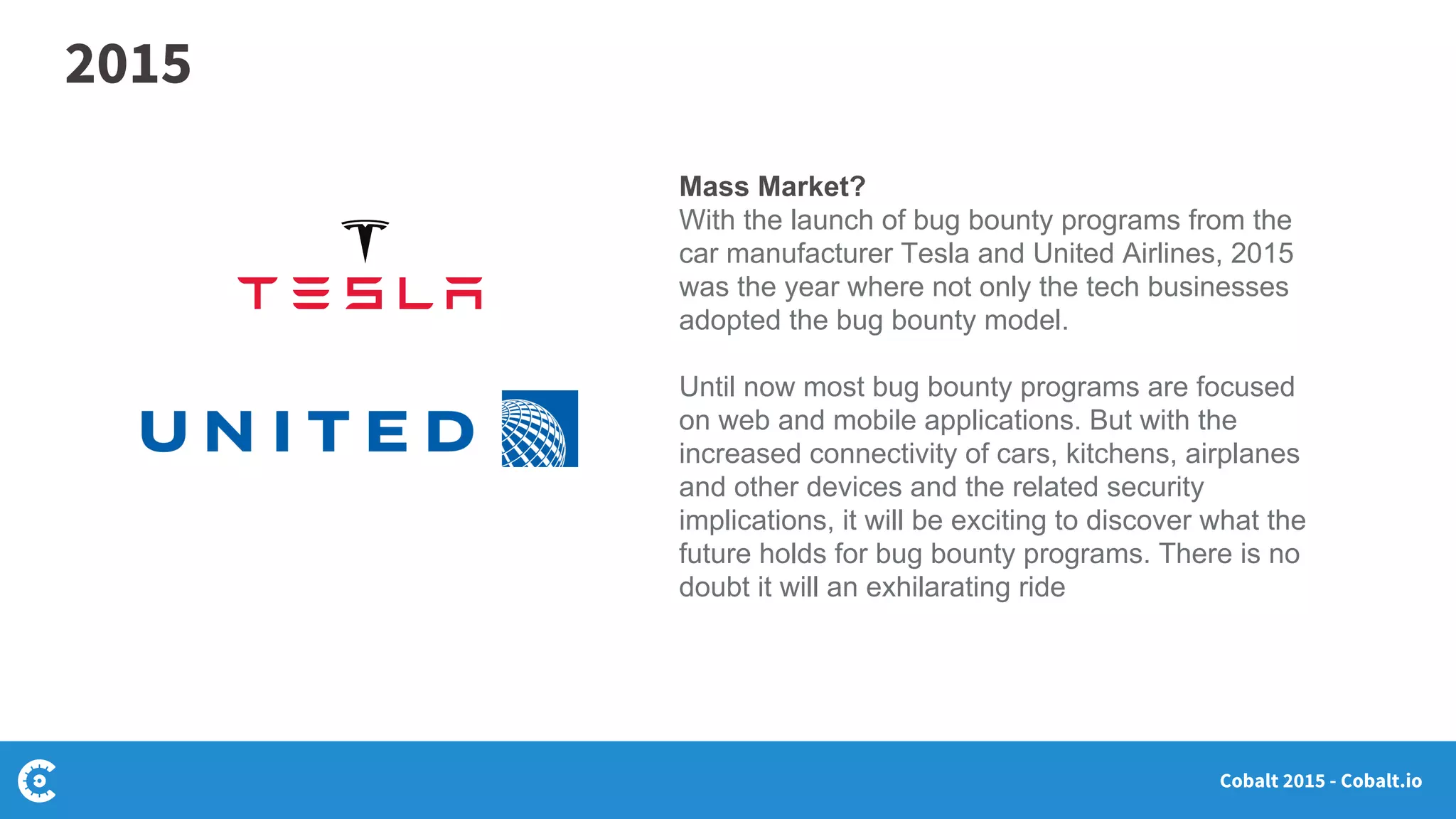 Cobalt 2015 - Cobalt.io
Mass Market?
With the launch of bug bounty programs from the
car manufacturer Tesla and United Airlines, 2015
was the year where not only the tech businesses
adopted the bug bounty model.
Until now most bug bounty programs are focused
on web and mobile applications. But with the
increased connectivity of cars, kitchens, airplanes
and other devices and the related security
implications, it will be exciting to discover what the
future holds for bug bounty programs. There is no
doubt it will an exhilarating ride
2015
 