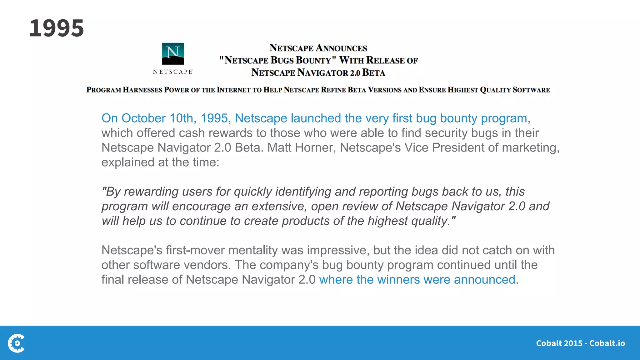 Cobalt 2015 - Cobalt.io
On October 10th, 1995, Netscape launched the very first bug bounty program,
which offered cash rewards to those who were able to find security bugs in their
Netscape Navigator 2.0 Beta. Matt Horner, Netscape's Vice President of marketing,
explained at the time:
"By rewarding users for quickly identifying and reporting bugs back to us, this
program will encourage an extensive, open review of Netscape Navigator 2.0 and
will help us to continue to create products of the highest quality."
Netscape's first-mover mentality was impressive, but the idea did not catch on with
other software vendors. The company's bug bounty program continued until the
final release of Netscape Navigator 2.0 where the winners were announced.
1995
 